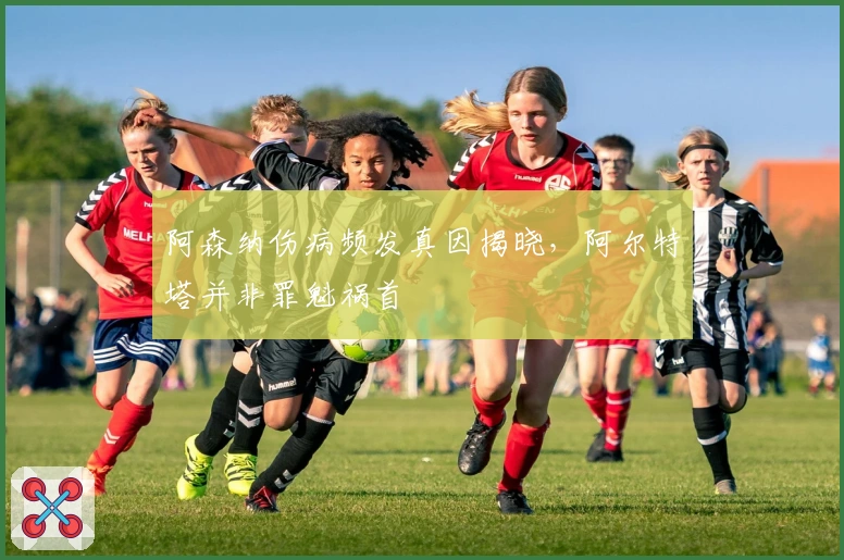 阿森纳伤病频发真因揭晓，阿尔特塔并非罪魁祸首