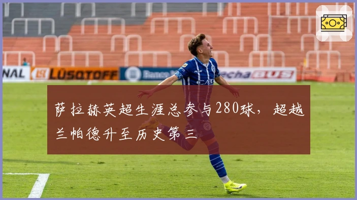 萨拉赫英超生涯总参与280球，超越兰帕德升至历史第三