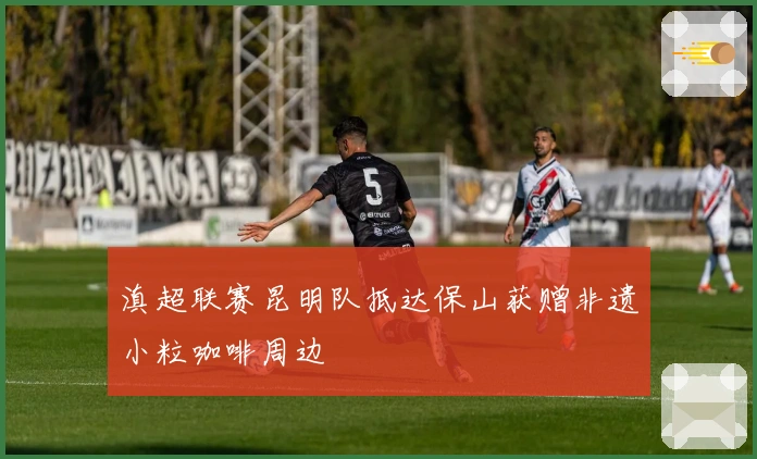 滇超联赛昆明队抵达保山获赠非遗小粒咖啡周边