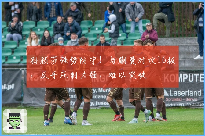 孙颖莎强势防守！与蒯曼对攻16板，反手压制力强，难以突破