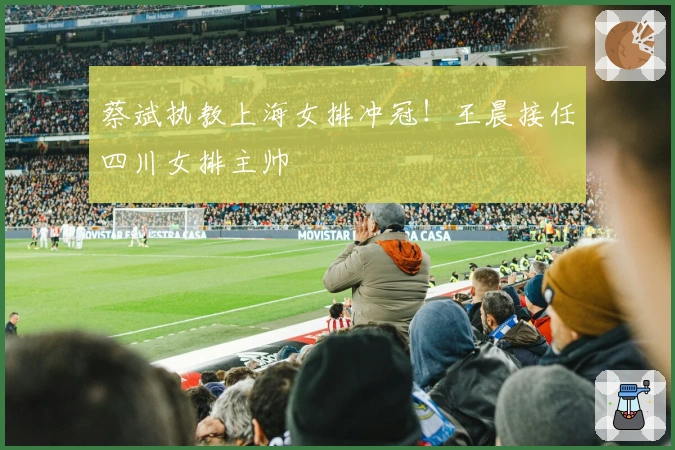 蔡斌执教上海女排冲冠！王晨接任四川女排主帅
