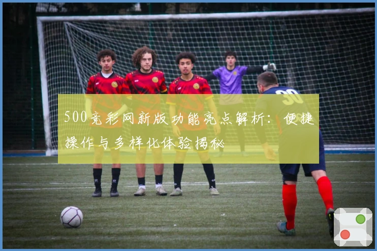 500竞彩网新版功能亮点解析：便捷操作与多样化体验揭秘
