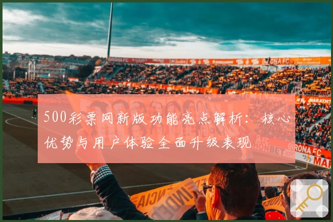 500彩票网新版功能亮点解析:核心优势与用户体验全面升级表现