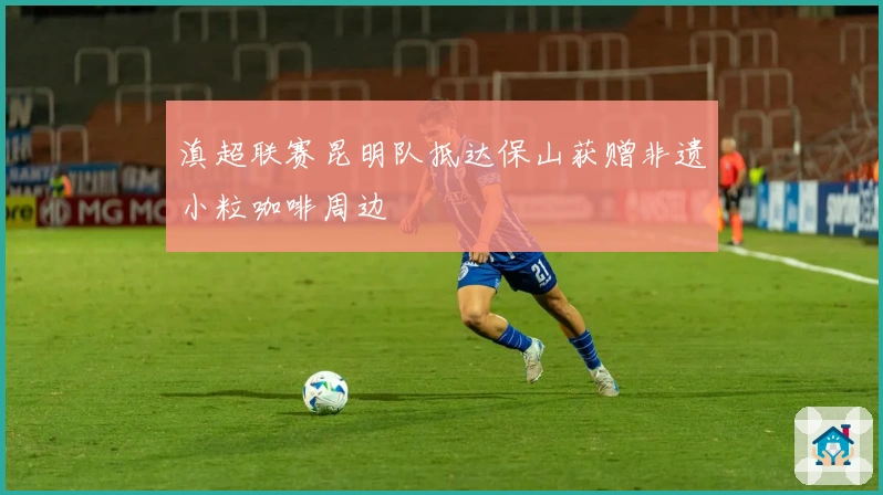 滇超联赛昆明队抵达保山获赠非遗小粒咖啡周边