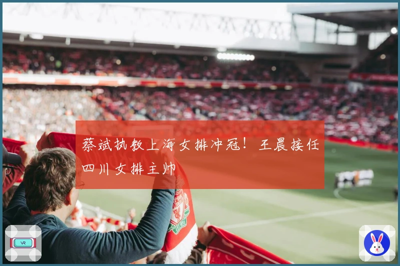 蔡斌执教上海女排冲冠！王晨接任四川女排主帅