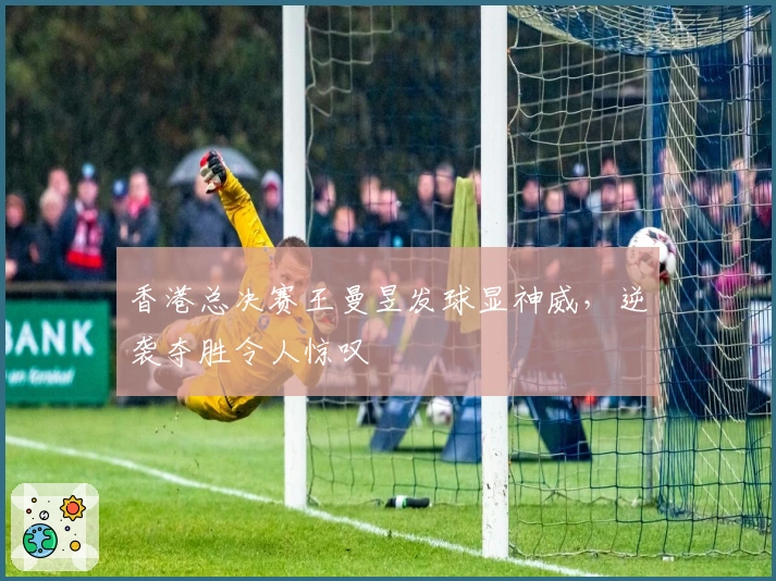 香港总决赛王曼昱发球显神威，逆袭夺胜令人惊叹