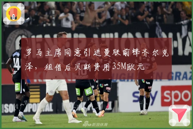 罗马主席同意引进曼联前锋齐尔克泽，租借后买断费用35M欧元