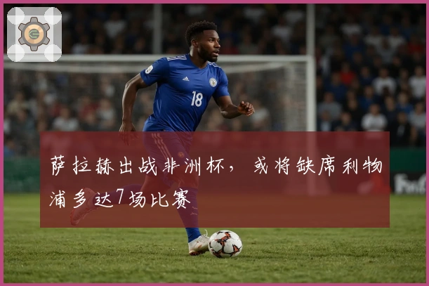 萨拉赫出战非洲杯，或将缺席利物浦多达7场比赛