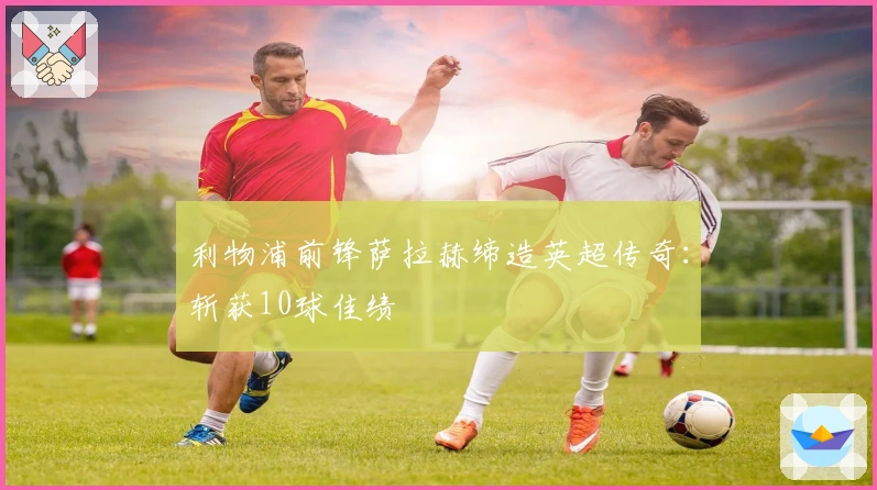 利物浦前锋萨拉赫缔造英超传奇：斩获10球佳绩