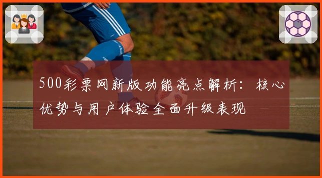 500彩票网新版功能亮点解析：核心优势与用户体验全面升级表现