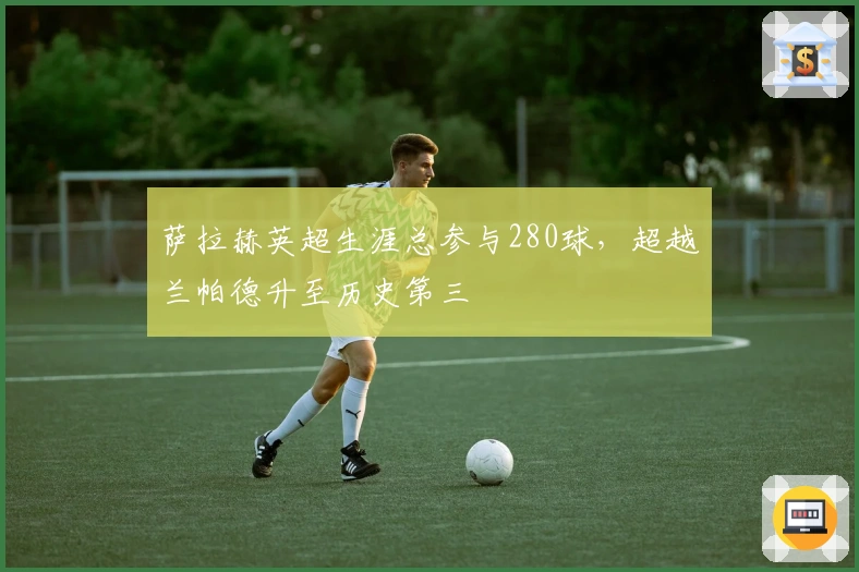 萨拉赫英超生涯总参与280球，超越兰帕德升至历史第三