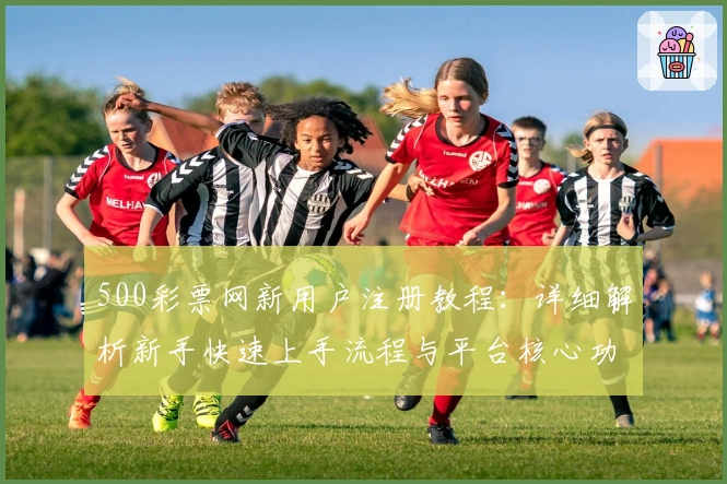 500彩票网新用户注册教程：详细解析新手快速上手流程与平台核心功能亮点