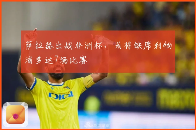 萨拉赫出战非洲杯，或将缺席利物浦多达7场比赛