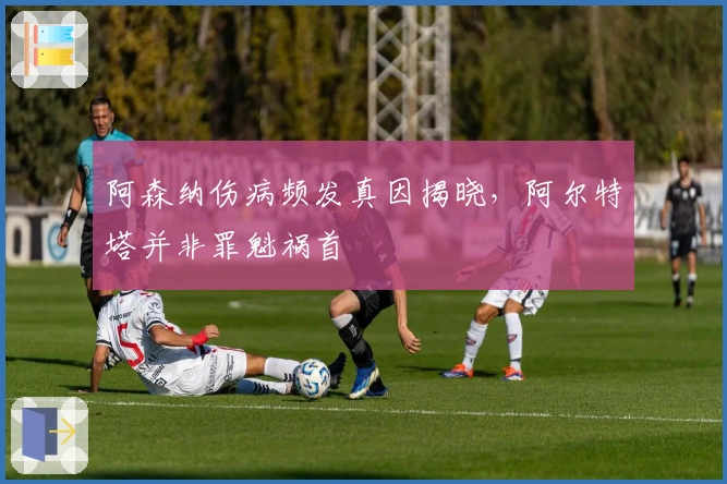 阿森纳伤病频发真因揭晓，阿尔特塔并非罪魁祸首