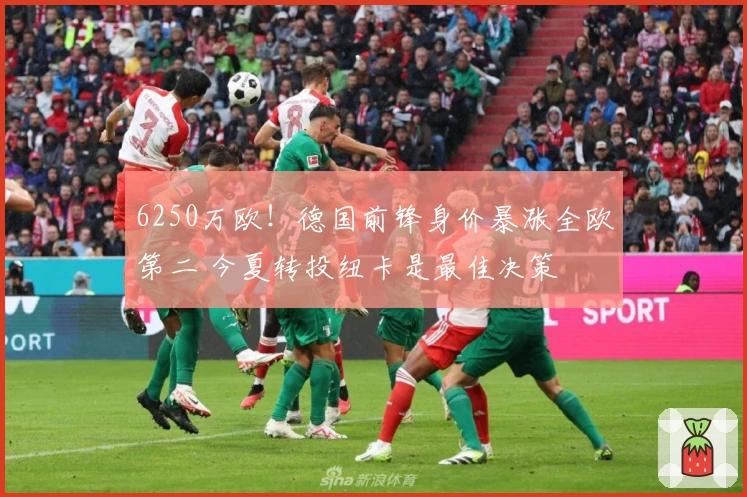 6250万欧！德国前锋身价暴涨全欧第二 今夏转投纽卡是最佳决策