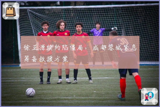 徐正源续约陷僵局，成都蓉城紧急筹备救援方案