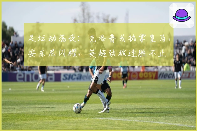 足坛动荡夜：克洛普或执掌皇马，安东尼闪耀，英超劲旅连胜不止