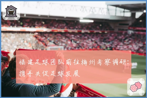 福建足球团队前往梅州考察调研：携手共促足球发展
