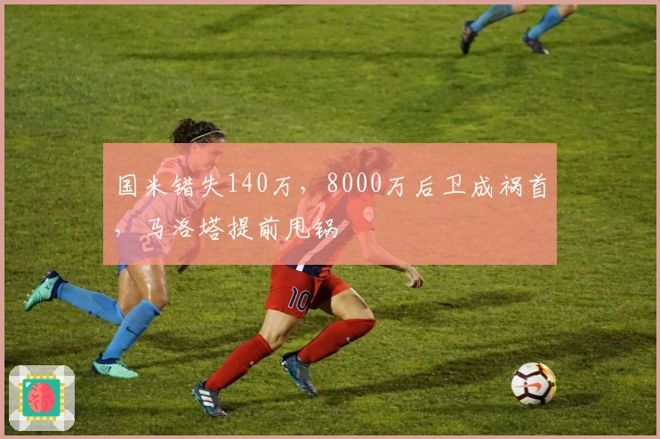 国米错失140万，8000万后卫成祸首，马洛塔提前甩锅
