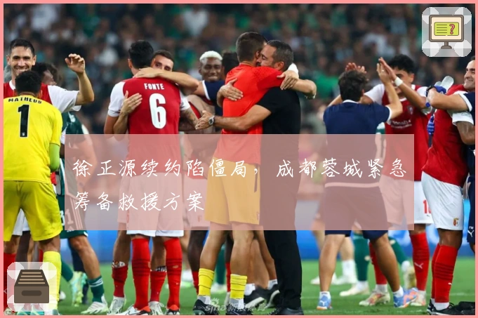 徐正源续约陷僵局，成都蓉城紧急筹备救援方案